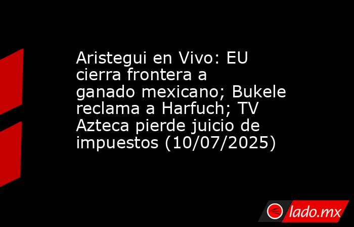 Aristegui en Vivo: EU cierra frontera a ganado mexicano; Bukele reclama a Harfuch; TV Azteca pierde juicio de impuestos (10/07/2025). Noticias en tiempo real