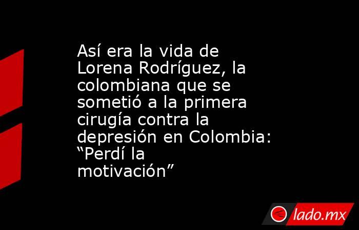 Así era la vida de Lorena Rodríguez, la colombiana que se sometió a la primera cirugía contra la depresión en Colombia: “Perdí la motivación”. Noticias en tiempo real