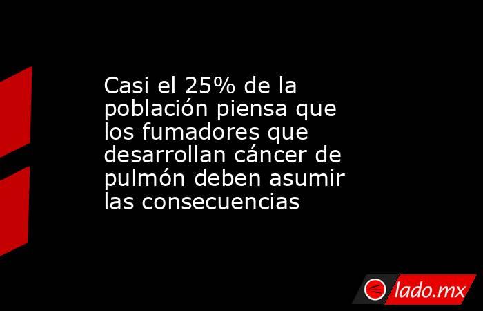Casi el 25% de la población piensa que los fumadores que desarrollan cáncer de pulmón deben asumir las consecuencias. Noticias en tiempo real