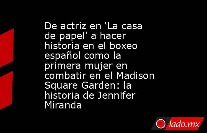 De actriz en ‘La casa de papel’ a hacer historia en el boxeo español como la primera mujer en combatir en el Madison Square Garden: la historia de Jennifer Miranda. Noticias en tiempo real