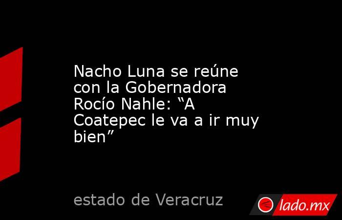 Nacho Luna se reúne con la Gobernadora Rocío Nahle: “A Coatepec le va a ir muy bien”. Noticias en tiempo real