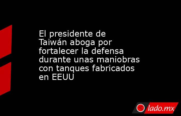 El presidente de Taiwán aboga por fortalecer la defensa durante unas maniobras con tanques fabricados en EEUU. Noticias en tiempo real