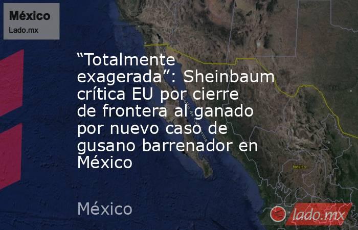 “Totalmente exagerada”: Sheinbaum crítica EU por cierre de frontera al ganado por nuevo caso de gusano barrenador en México. Noticias en tiempo real