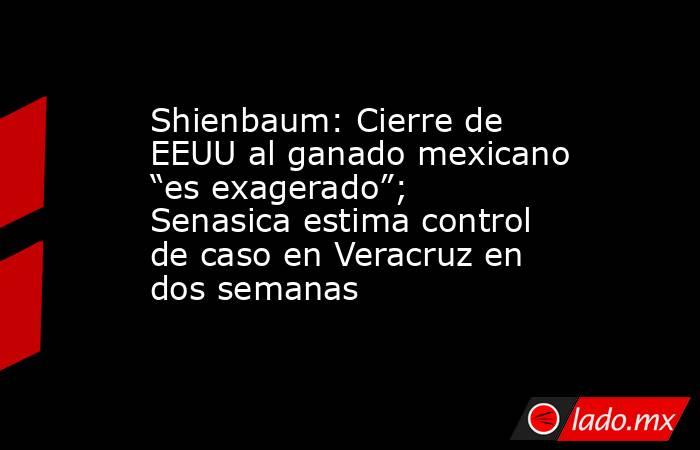 Shienbaum: Cierre de EEUU al ganado mexicano “es exagerado”; Senasica estima control de caso en Veracruz en dos semanas. Noticias en tiempo real