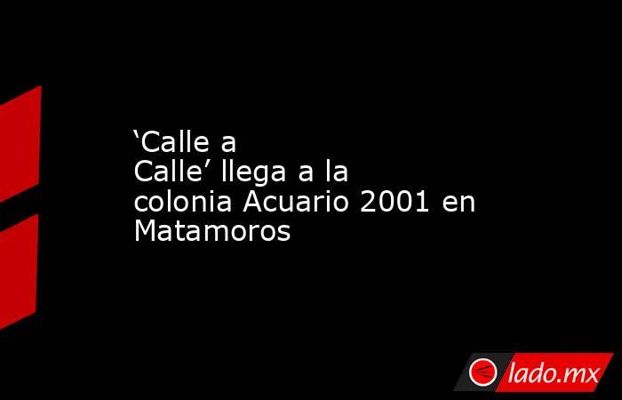 ‘Calle a Calle’ llega a la colonia Acuario 2001 en Matamoros. Noticias en tiempo real