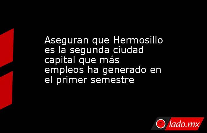 Aseguran que Hermosillo es la segunda ciudad capital que más empleos ha generado en el primer semestre. Noticias en tiempo real