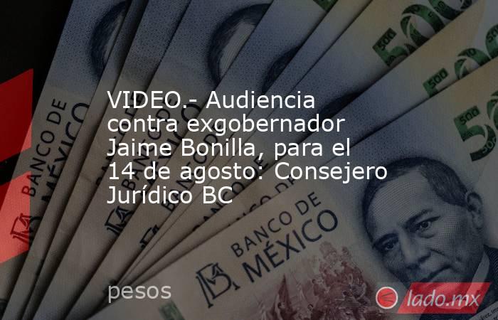 VIDEO.- Audiencia contra exgobernador Jaime Bonilla, para el 14 de agosto: Consejero Jurídico BC. Noticias en tiempo real