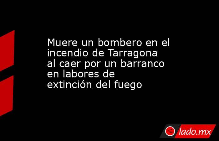 Muere un bombero en el incendio de Tarragona al caer por un barranco en labores de extinción del fuego. Noticias en tiempo real