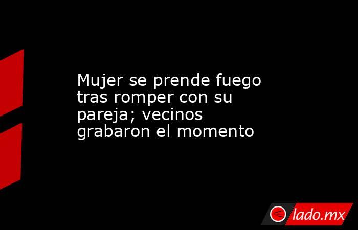 Mujer se prende fuego tras romper con su pareja; vecinos grabaron el momento. Noticias en tiempo real