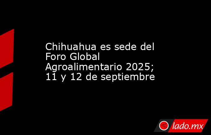 Chihuahua es sede del Foro Global Agroalimentario 2025; 11 y 12 de septiembre. Noticias en tiempo real