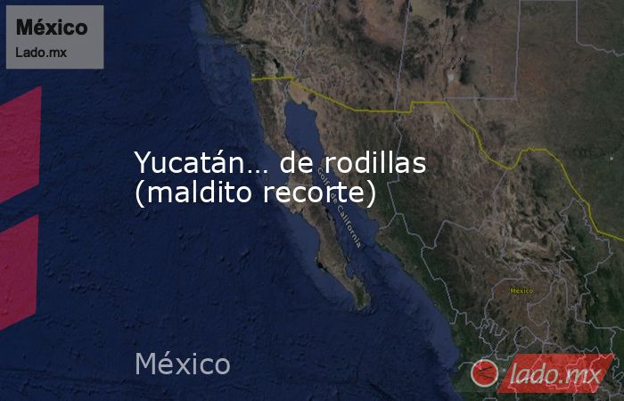 Yucatán… de rodillas (maldito recorte). Noticias en tiempo real