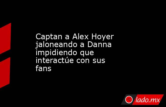 Captan a Alex Hoyer jaloneando a Danna impidiendo que interactúe con sus fans . Noticias en tiempo real