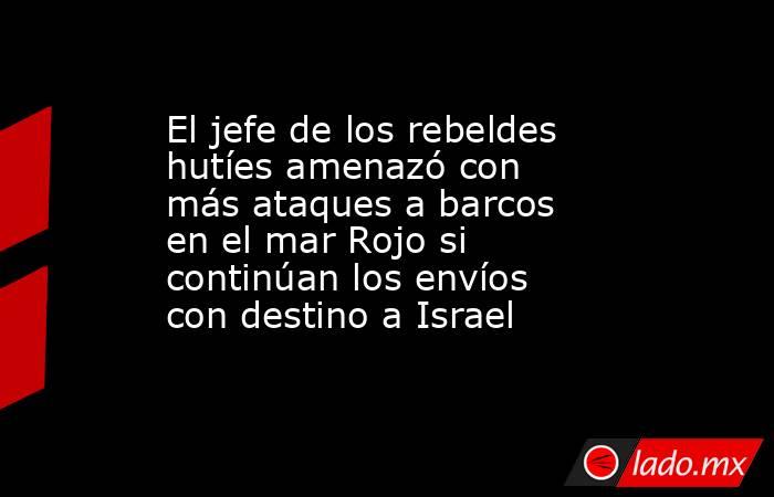 El jefe de los rebeldes hutíes amenazó con más ataques a barcos en el mar Rojo si continúan los envíos con destino a Israel. Noticias en tiempo real