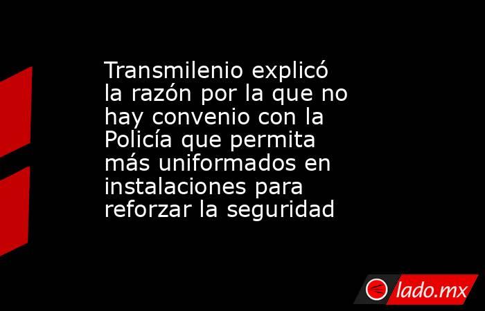 Transmilenio explicó la razón por la que no hay convenio con la Policía que permita más uniformados en instalaciones para reforzar la seguridad  . Noticias en tiempo real
