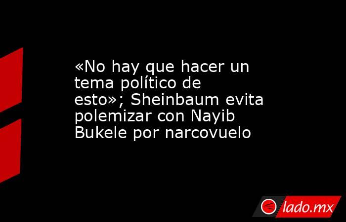 «No hay que hacer un tema político de esto»; Sheinbaum evita polemizar con Nayib Bukele por narcovuelo. Noticias en tiempo real
