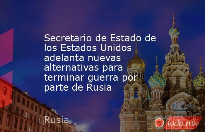 Secretario de Estado de los Estados Unidos adelanta nuevas alternativas para terminar guerra por parte de Rusia. Noticias en tiempo real
