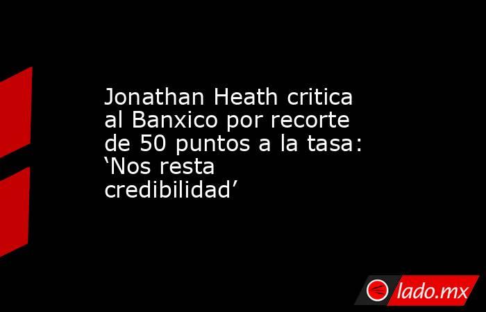 Jonathan Heath critica al Banxico por recorte de 50 puntos a la tasa: ‘Nos resta credibilidad’. Noticias en tiempo real