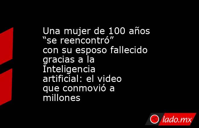 Una mujer de 100 años “se reencontró” con su esposo fallecido gracias a la Inteligencia artificial: el video que conmovió a millones. Noticias en tiempo real