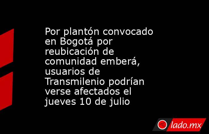 Por plantón convocado en Bogotá por reubicación de comunidad emberá, usuarios de Transmilenio podrían verse afectados el jueves 10 de julio. Noticias en tiempo real