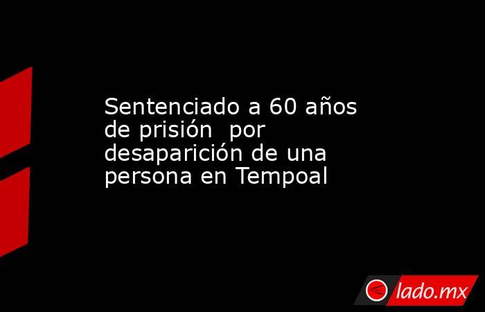 Sentenciado a 60 años de prisión  por desaparición de una persona en Tempoal. Noticias en tiempo real