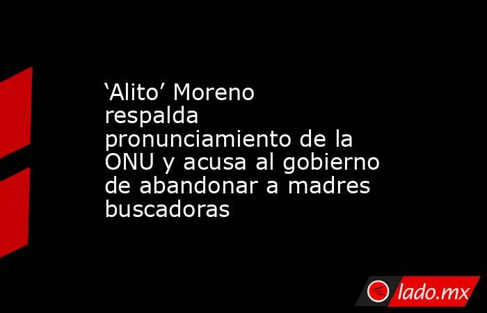‘Alito’ Moreno respalda pronunciamiento de la ONU y acusa al gobierno de abandonar a madres buscadoras . Noticias en tiempo real