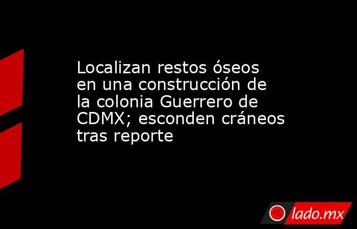 Localizan restos óseos en una construcción de la colonia Guerrero de CDMX; esconden cráneos tras reporte. Noticias en tiempo real