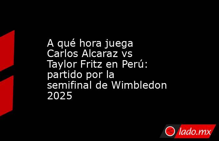 A qué hora juega Carlos Alcaraz vs Taylor Fritz en Perú: partido por la semifinal de Wimbledon 2025. Noticias en tiempo real