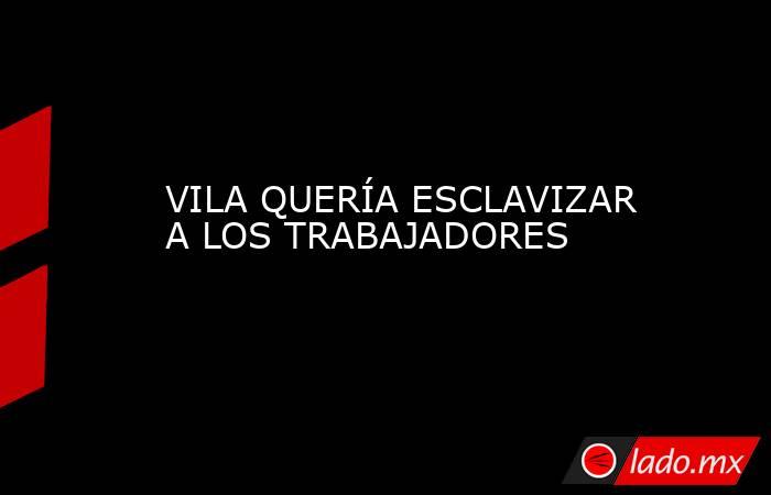 VILA QUERÍA ESCLAVIZAR A LOS TRABAJADORES. Noticias en tiempo real