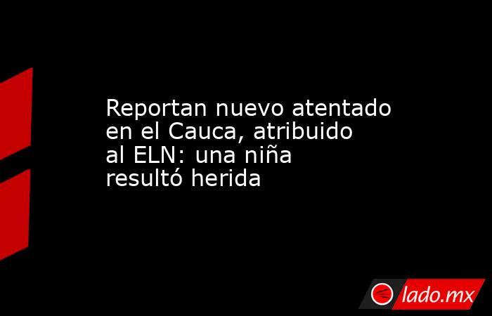 Reportan nuevo atentado en el Cauca, atribuido al ELN: una niña resultó herida. Noticias en tiempo real