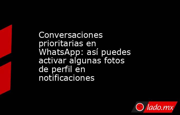 Conversaciones prioritarias en WhatsApp: así puedes activar algunas fotos de perfil en notificaciones. Noticias en tiempo real