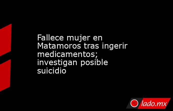 Fallece mujer en Matamoros tras ingerir medicamentos; investigan posible suicidio. Noticias en tiempo real