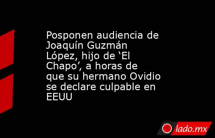 Posponen audiencia de Joaquín Guzmán López, hijo de ‘El Chapo’, a horas de que su hermano Ovidio se declare culpable en EEUU. Noticias en tiempo real