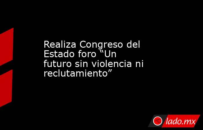 Realiza Congreso del Estado foro “Un futuro sin violencia ni reclutamiento”. Noticias en tiempo real