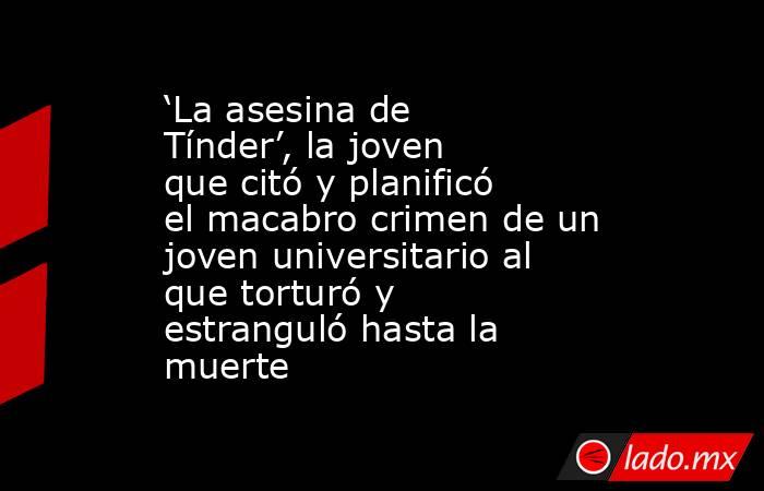 ‘La asesina de Tínder’, la joven que citó y planificó el macabro crimen de un joven universitario al que torturó y estranguló hasta la muerte. Noticias en tiempo real