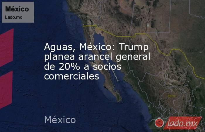 Aguas, México: Trump planea arancel general de 20% a socios comerciales. Noticias en tiempo real