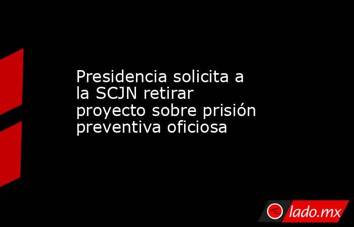 Presidencia solicita a la SCJN retirar proyecto sobre prisión preventiva oficiosa. Noticias en tiempo real