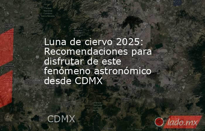 Luna de ciervo 2025: Recomendaciones para disfrutar de este fenómeno astronómico desde CDMX. Noticias en tiempo real