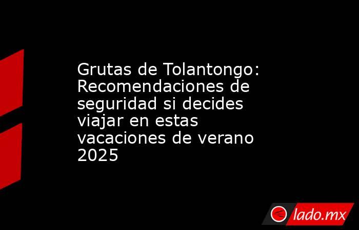 Grutas de Tolantongo: Recomendaciones de seguridad si decides viajar en estas vacaciones de verano 2025. Noticias en tiempo real