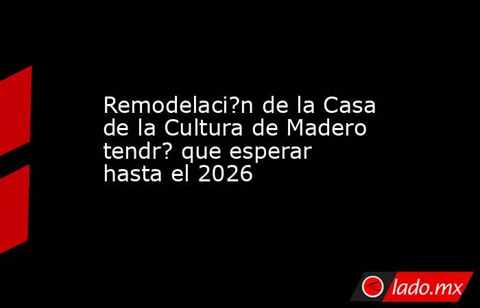 Remodelaci?n de la Casa de la Cultura de Madero tendr? que esperar hasta el 2026. Noticias en tiempo real