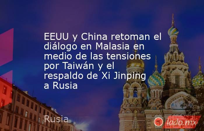 EEUU y China retoman el diálogo en Malasia en medio de las tensiones por Taiwán y el respaldo de Xi Jinping a Rusia. Noticias en tiempo real