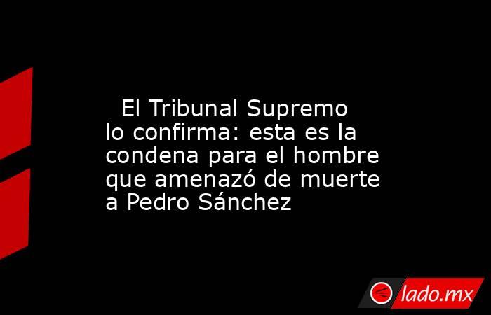                                                                                                   El Tribunal Supremo lo confirma: esta es la condena para el hombre que amenazó de muerte a Pedro Sánchez                                                     . Noticias en tiempo real