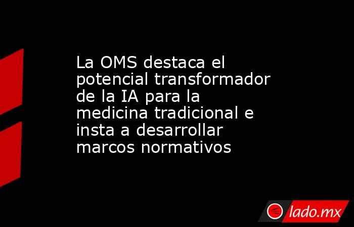 La OMS destaca el potencial transformador de la IA para la medicina tradicional e insta a desarrollar marcos normativos. Noticias en tiempo real