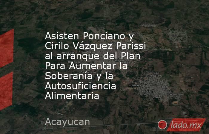 Asisten Ponciano y Cirilo Vázquez Parissi al arranque del Plan Para Aumentar la Soberanía y la Autosuficiencia Alimentaria. Noticias en tiempo real
