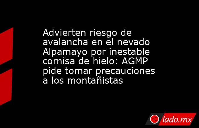 Advierten riesgo de avalancha en el nevado Alpamayo por inestable cornisa de hielo: AGMP pide tomar precauciones a los montañistas. Noticias en tiempo real