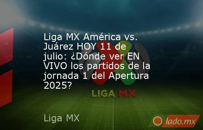 Liga MX América vs. Juárez HOY 11 de julio: ¿Dónde ver EN VIVO los partidos de la jornada 1 del Apertura 2025?. Noticias en tiempo real