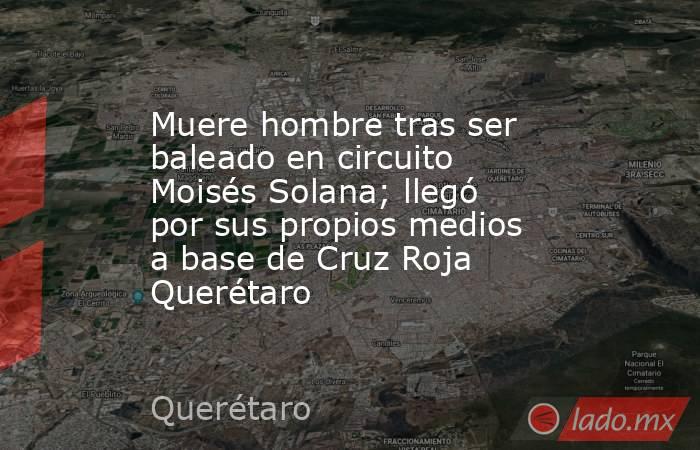 Muere hombre tras ser baleado en circuito Moisés Solana; llegó por sus propios medios a base de Cruz Roja Querétaro. Noticias en tiempo real