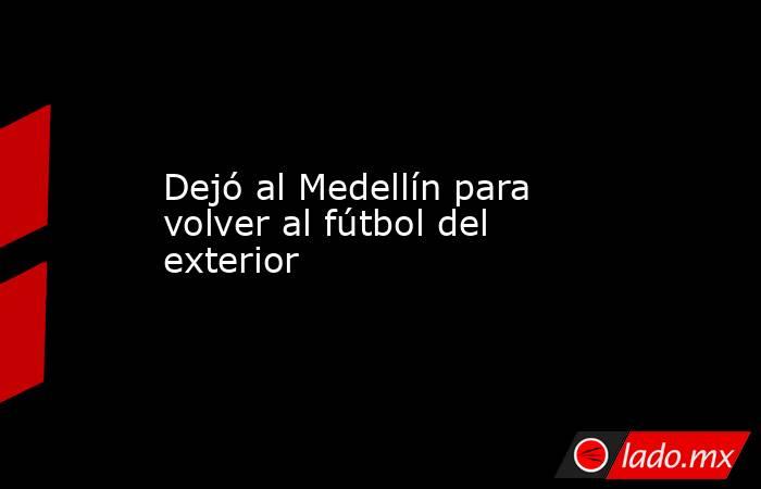 Dejó al Medellín para volver al fútbol del exterior. Noticias en tiempo real