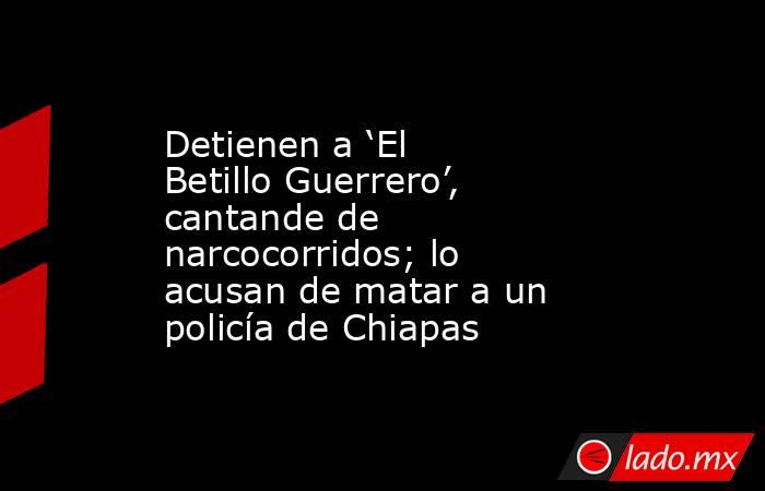 Detienen a ‘El Betillo Guerrero’, cantande de narcocorridos; lo acusan de matar a un policía de Chiapas. Noticias en tiempo real