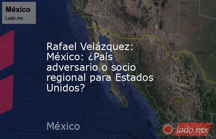 Rafael Velázquez: México: ¿País adversario o socio regional para Estados Unidos?. Noticias en tiempo real