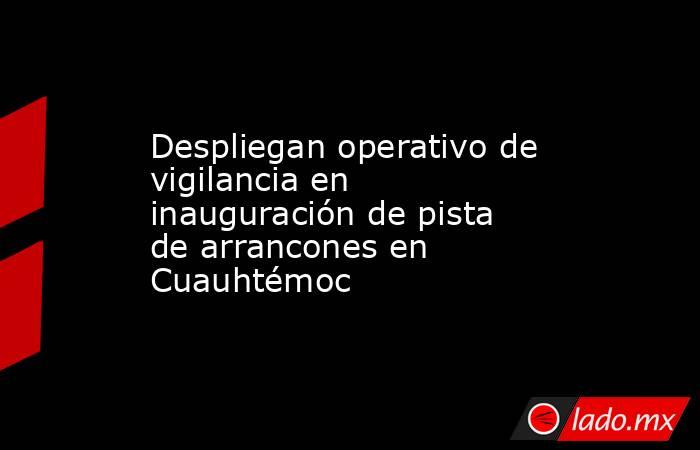 Despliegan operativo de vigilancia en inauguración de pista de arrancones en Cuauhtémoc. Noticias en tiempo real